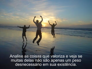 Analise as coisas que valoriza e veja se muitas delas não são apenas um peso desnecessário em sua existência. 