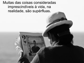Muitas das coisas consideradas imprescindíveis à vida, na realidade, são supérfluas. 