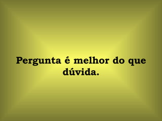 Pergunta é melhor do que dúvida. 
