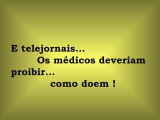 E telejornais...  Os médicos deveriam proibir...  como doem ! 