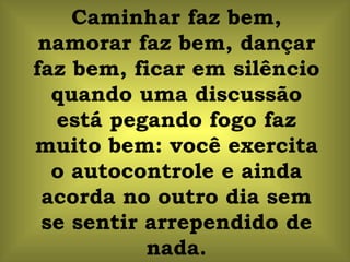 Caminhar faz bem, namorar faz bem, dançar faz bem, ficar em silêncio quando uma discussão está pegando fogo faz muito bem: você exercita o autocontrole e ainda acorda no outro dia sem se sentir arrependido de nada. 