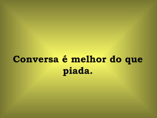 Conversa é melhor do que piada. 