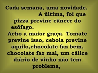 Cada semana, uma novidade.  A última, foi que pizza previne câncer do esôfago.  Acho a maior graça. Tomate previne isso, cebola previne aquilo,chocolate faz bem, chocolate faz mal, um cálice diário de vinho não tem problema,  