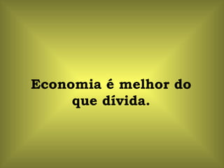 Economia é melhor do que dívida. 