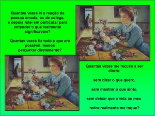 Quantas vezes vi a reação da
pessoa amada, ou de colega,
e depois lutei em particular para
entender o que realmente
significavam?
Quantas vezes fiz tudo o que era
possível, menos
perguntar diretamente?
Quantas vezes me recuso a ser
direto:
sem dizer o que quero,
sem mostrar o que sinto,
sem deixar que a vida ao meu
redor realmente me toque?
 