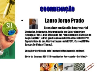 COORDENAÇÃO Lauro Jorge Prado   Consultor em Gestão Empresarial Contador, Pedagogo, Pós graduado em Controladoria e Finanças(FAPEI), Pós graduado em Planejamento e Gestão de Negócios(FAE), e Pós graduando em Gestão Florestal(UFPR), Especialização em: Gestão Empresarial(FGV), Custos(FGV) e Educação Virtual(Senac). Consultor Certificado pela Thompson Management Horizons Sócio da Empresa TOPSIS Consultoria e Assessoria – Curitiba,Pr 