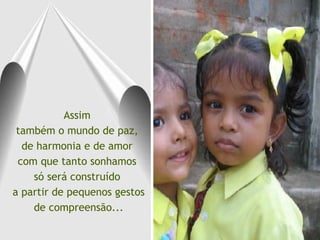 Assim  também o mundo de paz,  de harmonia e de amor  com que tanto sonhamos  só será construído  a partir de pequenos gestos de compreensão... 