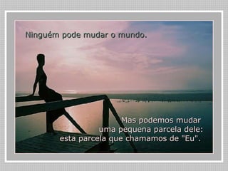 Ninguém pode mudar o mundo.   Mas podemos mudar  uma pequena parcela dele: esta parcela que chamamos de "Eu".  