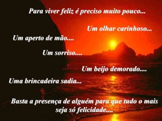 Para viver feliz é preciso muito pouco...

                            Um olhar carinhoso...
 Um aperto de mão....

           Um sorriso....

                        Um beijo demorado....
Uma brincadeira sadia...

Basta a presença de alguém para que tudo o mais
              seja só felicidade....
 