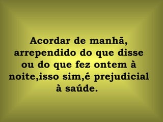 Acordar de manhã, arrependido do que disse ou do que fez ontem à noite,isso sim,é prejudicial à saúde.  