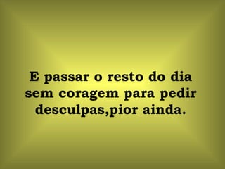 E passar o resto do dia sem coragem para pedir desculpas,pior ainda. 