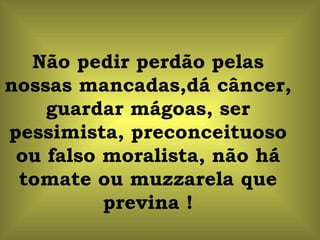 Não pedir perdão pelas nossas mancadas,dá câncer, guardar mágoas, ser pessimista, preconceituoso ou falso moralista, não há tomate ou muzzarela que previna ! 