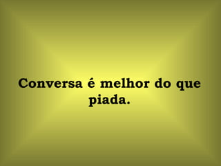 Conversa é melhor do que piada. 