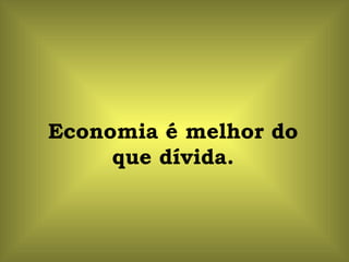 Economia é melhor do que dívida. 