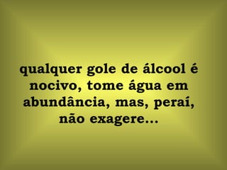 qualquer gole de álcool é nocivo, tome água em abundância, mas, peraí, não exagere... 