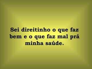 Sei direitinho o que faz bem e o que faz mal prá minha saúde. 