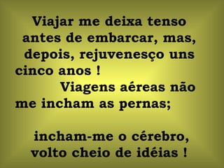 Viajar me deixa tenso antes de embarcar, mas, depois, rejuvenesço uns cinco anos !  Viagens aéreas não me incham as pernas;  incham-me o cérebro, volto cheio de idéias ! 
