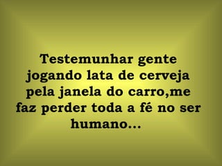 Testemunhar gente jogando lata de cerveja pela janela do carro,me faz perder toda a fé no ser humano...  