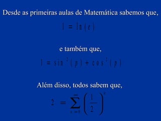 Desde as primeiras aulas de Matemática sabemos que ,

1 = ln (e )
e também que,

1 = s in ( p ) + c o s ( p )
2

2

Além disso, todos sabem que,

2 =

∞

∑
n =0

1 
 
2 

n

 