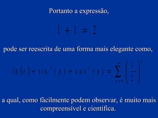 Portanto a expressão,

1 +1 = 2
pode ser reescrita de uma forma mais elegante como,

l n (e ) + s i n ( p ) + c o s ( p ) =
2

2

∞

∑

n =0

1 
 
2 

n

a qual, como fácilmente podem observar, é muito mais
compreensível e científica.

 