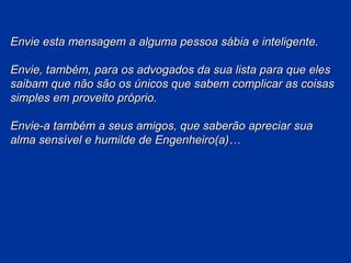 Envie esta mensagem a alguma pessoa sábia e inteligente.
Envie, também, para os advogados da sua lista para que eles
saibam que não são os únicos que sabem complicar as coisas
simples em proveito próprio.
Envie-a também a seus amigos, que saberão apreciar sua
alma sensível e humilde de Engenheiro(a)…

 