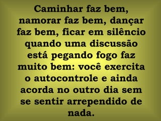 Caminhar faz bem, namorar faz bem, dançar faz bem, ficar em silêncio quando uma discussão está pegando fogo faz muito bem: você exercita o autocontrole e ainda acorda no outro dia sem se sentir arrependido de nada. 