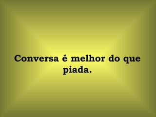 Conversa é melhor do que piada. 
