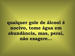 qualquer gole de álcool é nocivo, tome água em abundância, mas, peraí, não exagere... 