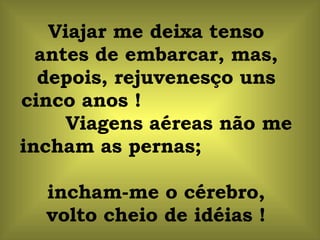 Viajar me deixa tenso antes de embarcar, mas, depois, rejuvenesço uns cinco anos !  Viagens aéreas não me incham as pernas;  incham-me o cérebro, volto cheio de idéias ! 