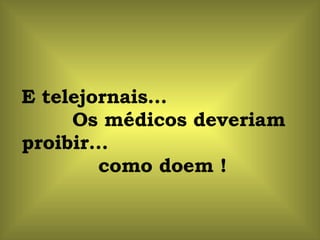 E telejornais...  Os médicos deveriam proibir...  como doem ! 