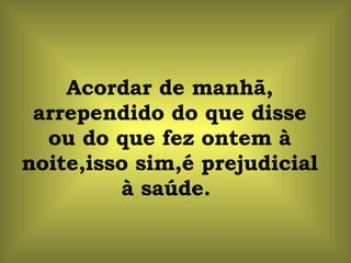 Acordar de manhã, arrependido do que disse ou do que fez ontem à noite,isso sim,é prejudicial à saúde.  
