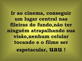 Ir ao cinema, conseguir um lugar central nas fileiras do fundo,não ter ninguém atrapalhando sua visão,nenhum celular tocando e o filme ser espetacular,  uau  ! 