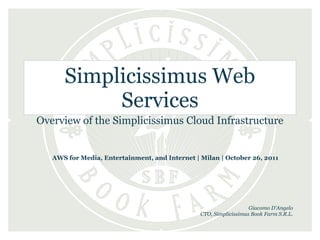 Simplicissimus Web
           Services
Overview of the Simplicissimus Cloud Infrastructure


   AWS for Media, Entertainment, and Internet | Milan | October 26, 2011




                                                                   Giacomo D'Angelo
                                                CTO, Simplicissimus Book Farm S.R.L.
 