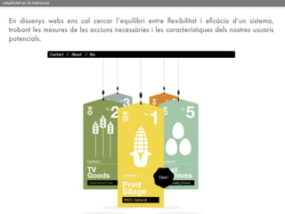 simplicitat en la interacció

En dissenys webs ens cal cercar l’equilibri entre ﬂexibilitat i eﬁcàcia d’un sistema,
trobant les mesures de les accions necessàries i les característiques dels nostres usuaris
potencials.

 