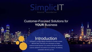 1 21
IntroductionAt SimplicIT, we know making a business run smoothly is easier
said than done. That’s why we’ve developed our holistic,
customer-focused approach. Our solutions will improve efficiency,
customer satisfaction and profits for your business. The following
presentation will show you how.
Customer-Focused Solutions for
YOUR Business
SimplicITb e y o n d b o u n d a r i e s
 