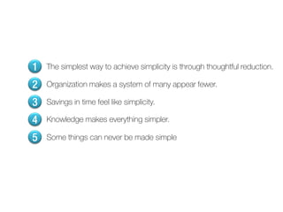 1   The simplest way to achieve simplicity is through thoughtful reduction.

2   Organization makes a system of many appear fewer.

3   Savings in time feel like simplicity.

4   Knowledge makes everything simpler.

5   Some things can never be made simple
 