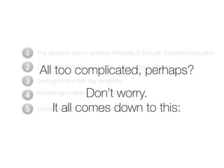 1   The simplest way to achieve simplicity is through thoughtful reduction.

2    All too complicated, perhaps?
    Organization makes a system of many appear fewer.

3   Savings in time feel like simplicity.

4                   Don’t worry.
    Knowledge makes everything simpler.

5   Some It allcan never be made simple to this:
          things comes down
 