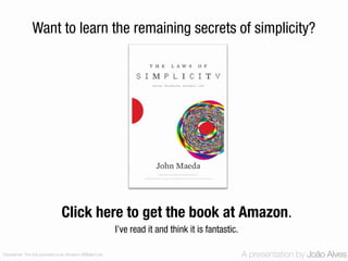 Want to learn the remaining secrets of simplicity?




                                 Click here to get the book at Amazon.
                                                             I’ve read it and think it is fantastic.

Disclaimer: The link provided is an Amazon Affiliate Link.                                             A presentation by João Alves
 