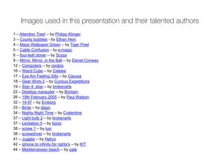 Images used in this presentation and their talented authors
1 – Attention Tree! – by Philipp Klinger
3 – County bubbles - by Ethan Hein
4 – Maze Wallpaper Green – by Tiger Pixel
5 – Cable Confusion - by e-magic
6 – four-leaf clover – by Scyza
9 – Mirror, Mirror, in the Ball – by Daniel Conway
12 – Computers – by coolpix
16 – Weird Cube – by Cieleke
17 – Eye Am Feeling Silly – by Cayusa
18 – Gear Work 2 – by Curious Expeditions
19 – Sign 4: stop – by brokenarts
22 – Desktop marauder – by Brintam
26 – 19th February 2005 – by Paul Watson
32 – 14:47 – by Emborg
33 – Birds – by djayo
34 – Nighty Night Time – by Cvalentine
37 – Light bulb 2 – by brokenarts
37 – Levitation 5 – by bizior
38 – screw 1 – by lusi
38 – screwdriver – by brokenarts
41 – Juggler – by Helico
42 – iphone to infinity for righty's – by K!T
44 – Mediterranean beach – by pale
 
