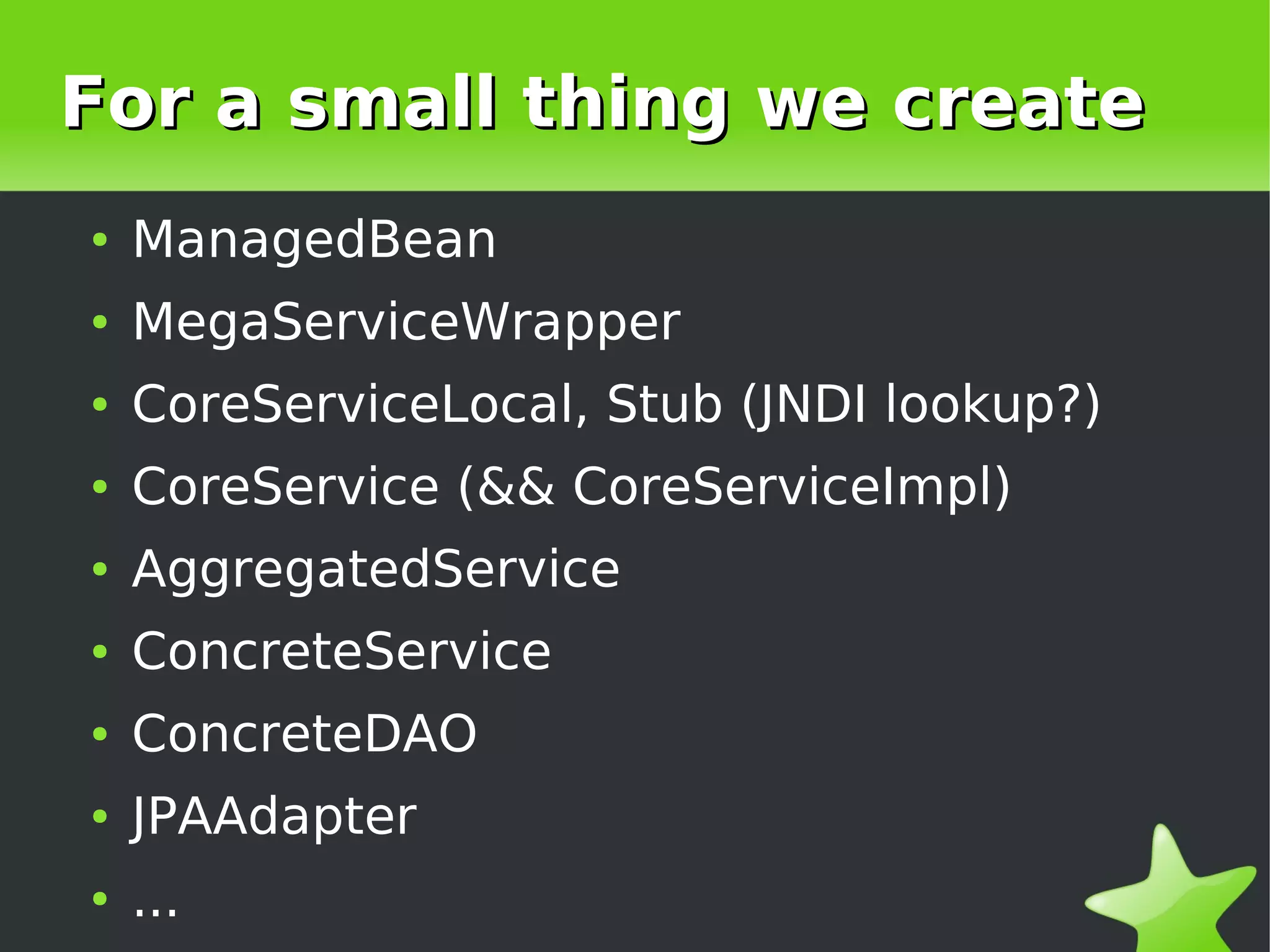 For a small thing we create
    ●   ManagedBean
    ●   MegaServiceWrapper
    ●   CoreServiceLocal, Stub (JNDI lookup?)
    ●   CoreService (&& CoreServiceImpl)
    ●   AggregatedService
    ●   ConcreteService
    ●   ConcreteDAO
    ●   JPAAdapter
 
    ●   ...                  
 