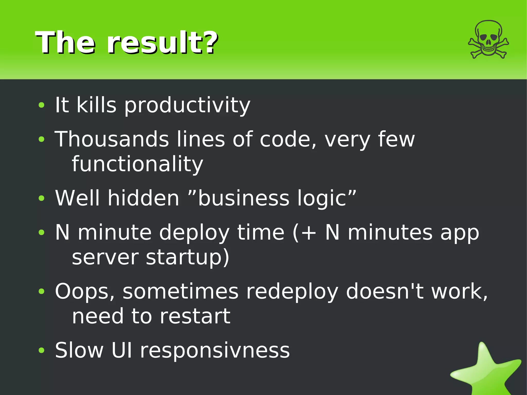 The result?                             ☠
    ●   It kills productivity
    ●   Thousands lines of code, very few
         functionality
    ●   Well hidden ”business logic”
    ●   N minute deploy time (+ N minutes app
         server startup)
    ●   Oops, sometimes redeploy doesn't work,
         need to restart
    ●   Slow UI responsivness
                                 
 