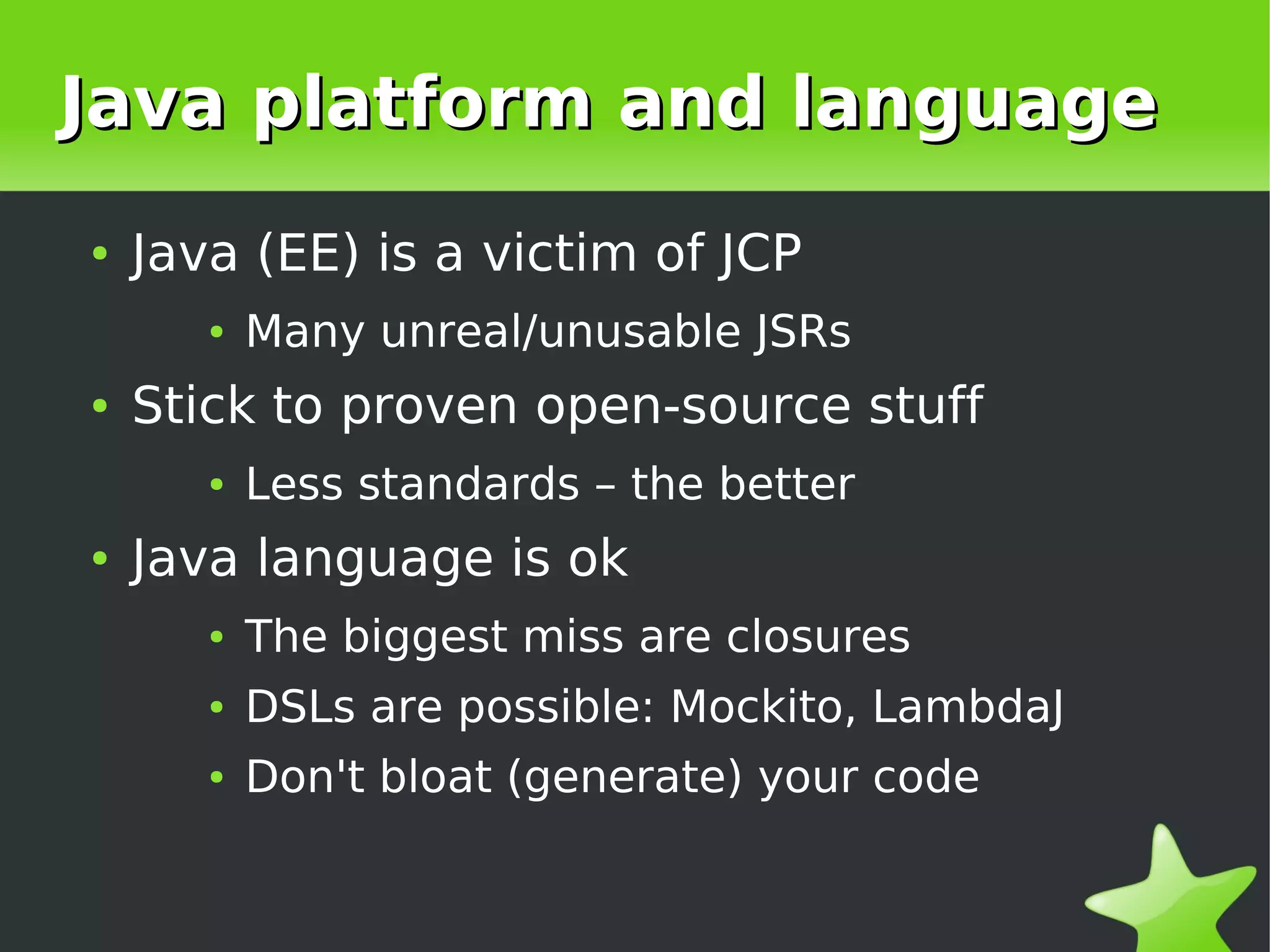 Java platform and language
    ●   Java (EE) is a victim of JCP
           ●   Many unreal/unusable JSRs
    ●   Stick to proven open-source stuff
           ●   Less standards – the better
    ●   Java language is ok
           ●   The biggest miss are closures
           ●   DSLs are possible: Mockito, LambdaJ
           ●   Don't bloat (generate) your code


                                 
 