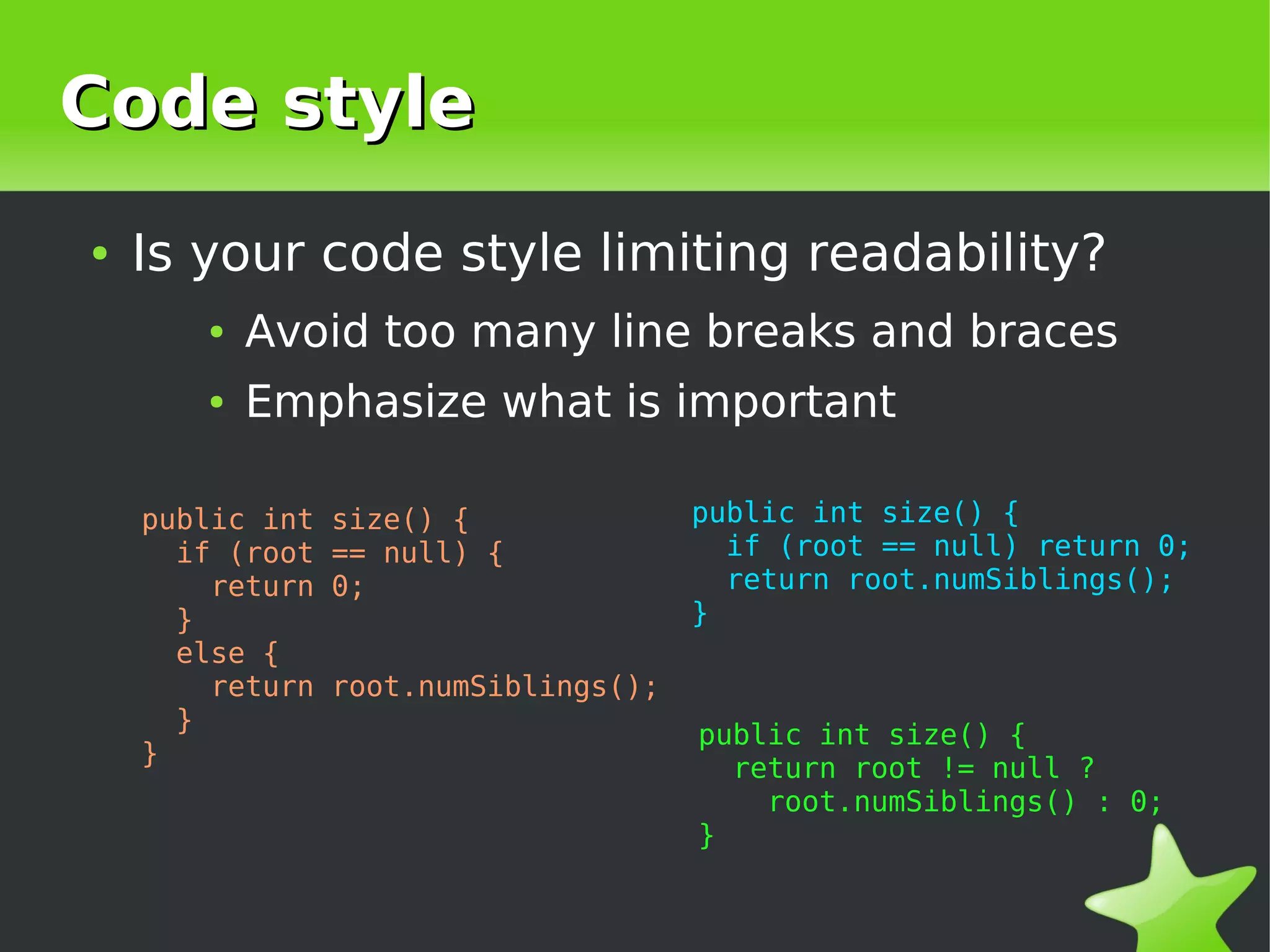 Code style
    ●   Is your code style limiting readability?
           ●   Avoid too many line breaks and braces
           ●   Emphasize what is important

        public int   size() {              public int size() {
          if (root   == null) {              if (root == null) return 0;
            return   0;                      return root.numSiblings();
          }                                }
          else {
            return   root.numSiblings();
          }
                                           public int size() {
        }
                                             return root != null ?
                                               root.numSiblings() : 0;
                                           }

                                       
 