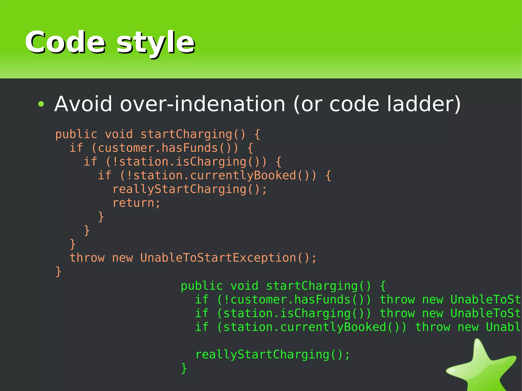 Code style
    ●   Avoid over-indenation (or code ladder)
        public void startCharging() {
          if (customer.hasFunds()) {
            if (!station.isCharging()) {
              if (!station.currentlyBooked()) {
                reallyStartCharging();
                return;
              }
            }
          }
          throw new UnableToStartException();
        }
                          public void startCharging() {
                            if (!customer.hasFunds()) throw new UnableToSta
                            if (station.isCharging()) throw new UnableToSta
                            if (station.currentlyBooked()) throw new Unable

                             reallyStartCharging();
                         }
                                       
 