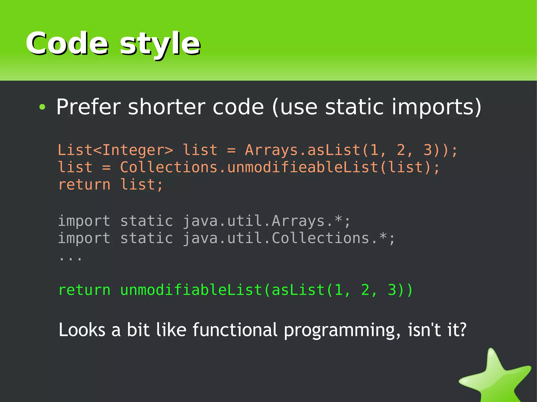 Code style
    ●   Prefer shorter code (use static imports)
        List<Integer> list = Arrays.asList(1, 2, 3));
        list = Collections.unmodifieableList(list);
        return list;

        import static java.util.Arrays.*;
        import static java.util.Collections.*;
        ...

        return unmodifiableList(asList(1, 2, 3))

        Looks a bit like functional programming, isn't it?

                                  
 