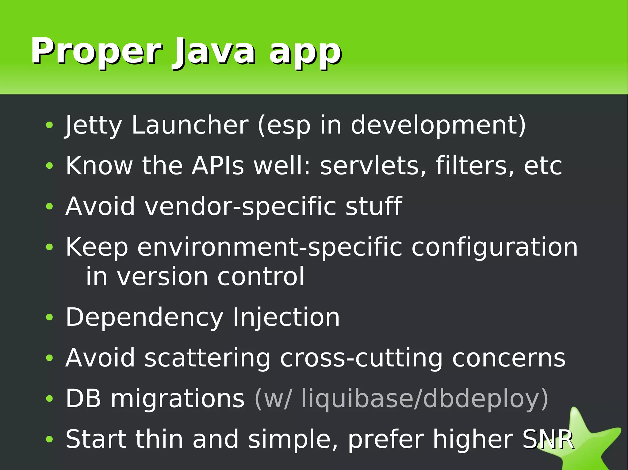 Proper Java app
    ●   Jetty Launcher (esp in development)
    ●   Know the APIs well: servlets, filters, etc
    ●   Avoid vendor-specific stuff
    ●   Keep environment-specific configuration
         in version control
    ●   Dependency Injection
    ●   Avoid scattering cross-cutting concerns
    ●   DB migrations (w/ liquibase/dbdeploy)

 
    ●   Start thin and simple, prefer higher SNR
                             
 