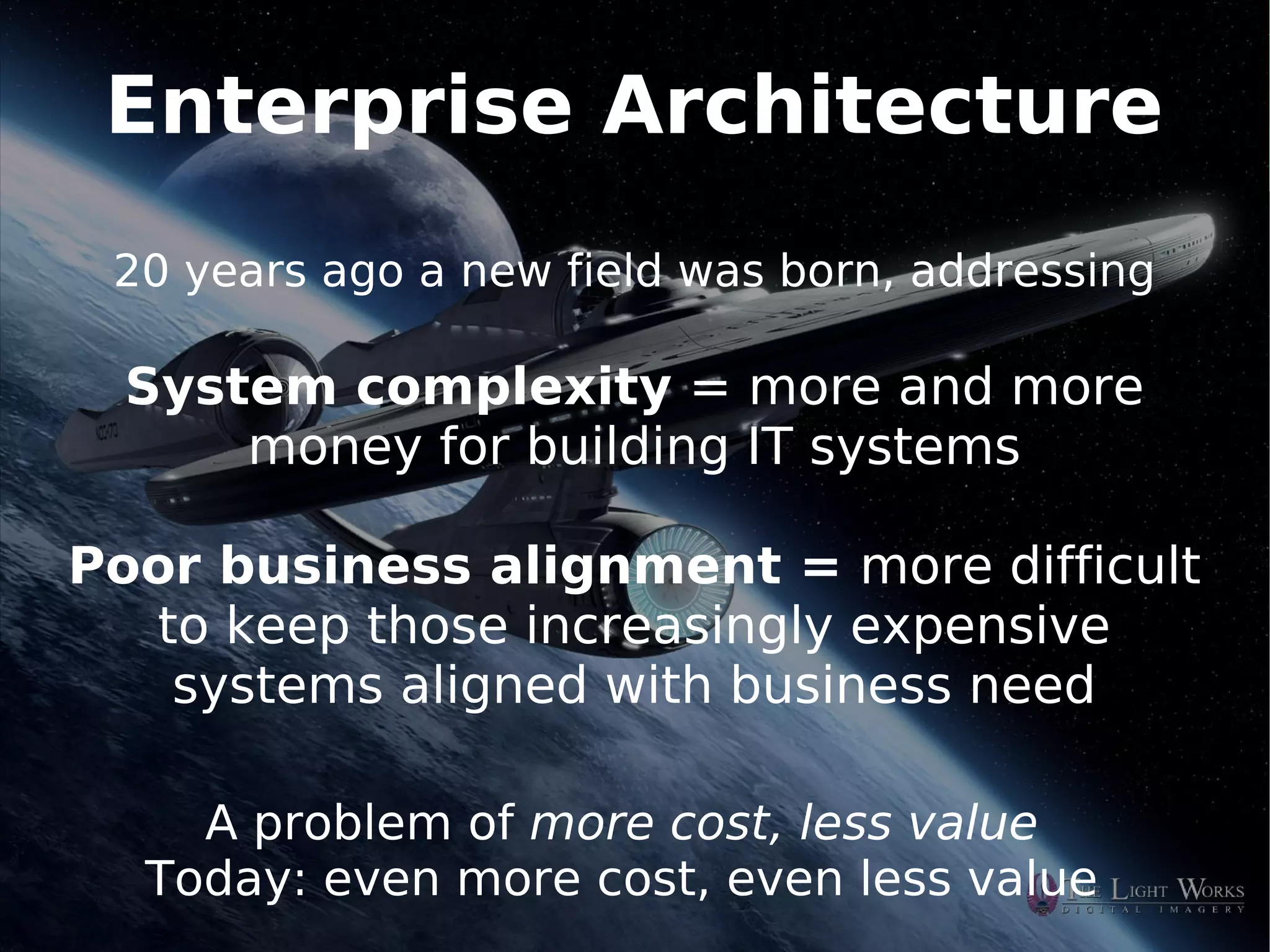 Enterprise Architecture
    20 years ago a new field was born, addressing

    System complexity = more and more
        money for building IT systems

Poor business alignment = more difficult
  to keep those increasingly expensive
   systems aligned with business need

       A problem of more cost, less value
     Today: even more cost, even less value
                           
 