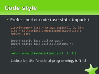 Code style
    ●   Prefer shorter code (use static imports)
        List<Integer> list = Arrays.asList(1, 2, 3));
        list = Collections.unmodifieableList(list);
        return list;

        import static java.util.Arrays.*;
        import static java.util.Collections.*;
        ...

        return unmodifiableList(asList(1, 2, 3))

        Looks a bit like functional programming, isn't it?

                                  
 