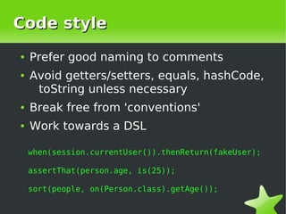 Code style
    ●   Prefer good naming to comments
    ●   Avoid getters/setters, equals, hashCode,
         toString unless necessary
    ●   Break free from 'conventions'
    ●   Work towards a DSL

        when(session.currentUser()).thenReturn(fakeUser);

        assertThat(person.age, is(25));

        sort(people, on(Person.class).getAge());

                                 
 