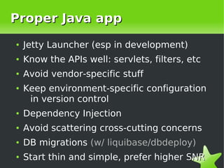 Proper Java app
    ●   Jetty Launcher (esp in development)
    ●   Know the APIs well: servlets, filters, etc
    ●   Avoid vendor-specific stuff
    ●   Keep environment-specific configuration
         in version control
    ●   Dependency Injection
    ●   Avoid scattering cross-cutting concerns
    ●   DB migrations (w/ liquibase/dbdeploy)

 
    ●   Start thin and simple, prefer higher SNR
                             
 